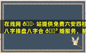 在线网 🕷 站提供免费六安四柱八字排盘八字合 🐳 婚服务，精准度如何